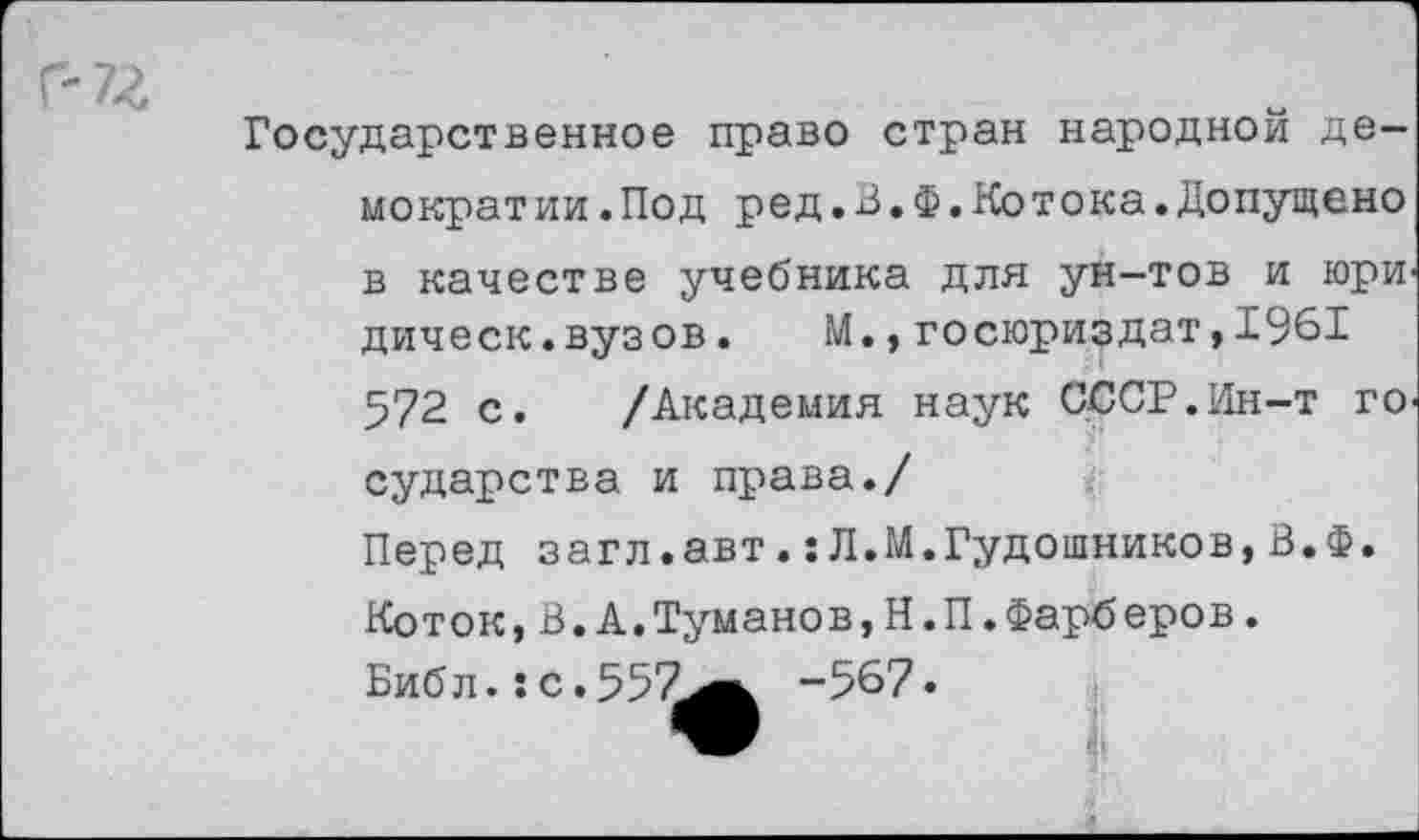 ﻿Государственное право стран народной демократии .Под ред.В.Ф.Котока.Допущено в качестве учебника для ун-тов и юри' дическ.вузов. М.,госюриздат,1961 572 с. /Академия наук СССР.Ин-т го сударства и права./ Перед загл.авт.:Л.М.Гудошников,В.Ф. Коток,В.А.Туманов,Н.П.Фарберов. Библ.:с.557^к -567.
лвВ